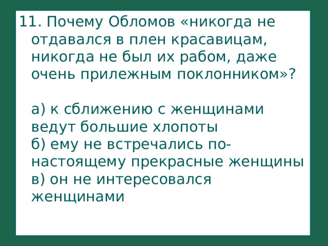 11. Почему Обломов «никогда не отдавался в плен красавицам, никогда не был их рабом, даже очень прилежным поклонником»?   а) к сближению с женщинами ведут большие хлопоты  б) ему не встречались по-настоящему прекрасные женщины  в) он не интересовался женщинами  
