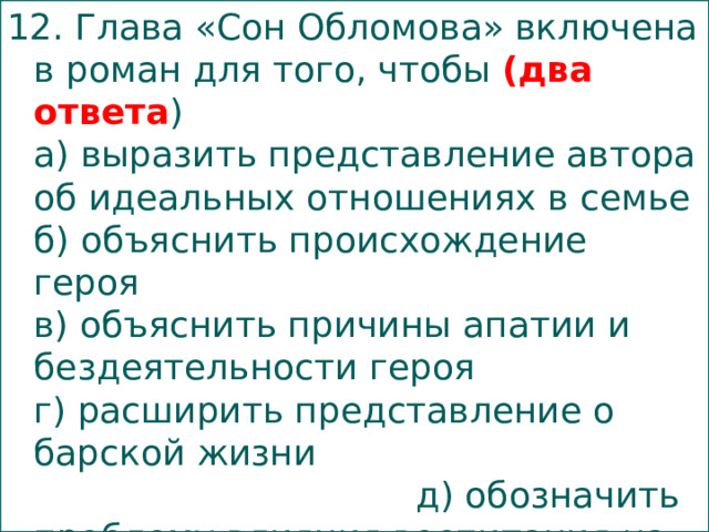 12. Глава «Сон Обломова» включена в роман для того, чтобы (два ответа )  а) выразить представление автора об идеальных отношениях в семье  б) объяснить происхождение героя  в) объяснить причины апатии и бездеятельности героя  г) расширить представление о барской жизни д) обозначить проблему влияния воспитания на становление характера   