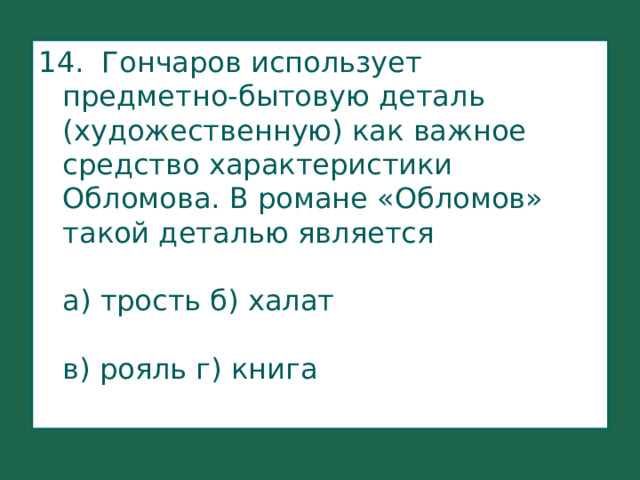 14. Гончаров использует предметно-бытовую деталь (художественную) как важное средство характеристики Обломова. В романе «Обломов» такой деталью является   а) трость б) халат   в) рояль г) книга    
