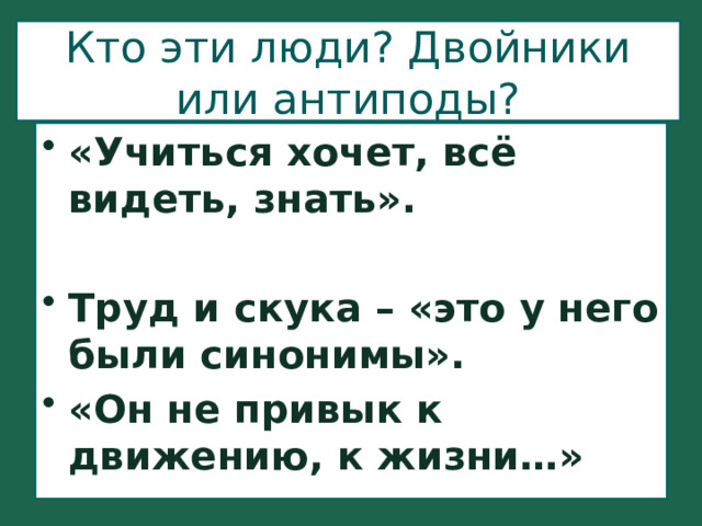 Кто эти люди? Двойники или антиподы? «Учиться хочет, всё видеть, знать».  Труд и скука – «это у него были синонимы». «Он не привык к движению, к жизни…» 