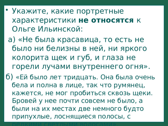 Укажите, какие портретные характеристики  не относятся  к Ольге Ильинской:  а) «Не была красавица, то есть не было ни белизны в ней, ни яркого колорита щек и губ, и глаза не горели лучами внутреннего огня». б) «Ей было лет тридцать. Она была очень бела и полна в лице, так что румянец, кажется, не мог пробиться сквозь щеки. Бровей у нее почти совсем не было, а были на их местах две немного будто припухлые, лоснящиеся полосы, с редкими светлыми волосами». 
