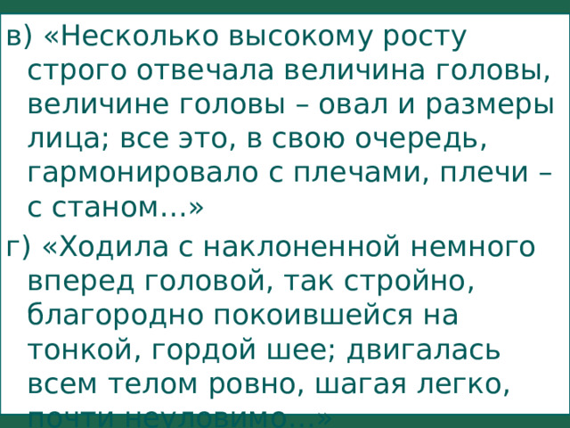 в) «Несколько высокому росту строго отвечала величина головы, величине головы – овал и размеры лица; все это, в свою очередь, гармонировало с плечами, плечи – с станом…» г) «Ходила с наклоненной немного вперед головой, так стройно, благородно покоившейся на тонкой, гордой шее; двигалась всем телом ровно, шагая легко, почти неуловимо…» 