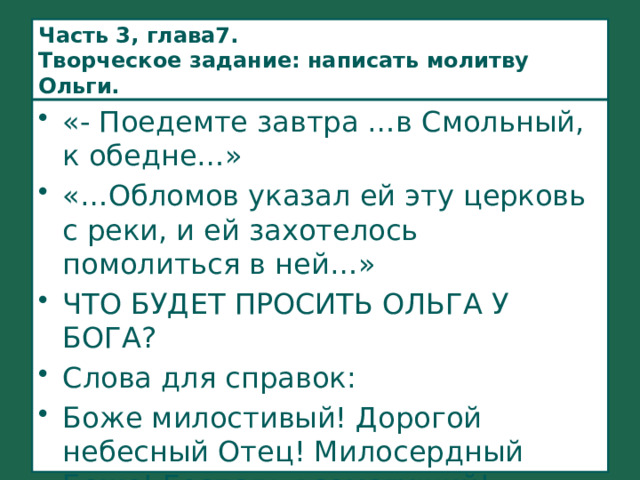 Часть 3, глава7.  Творческое задание: написать молитву Ольги. «- Поедемте завтра …в Смольный, к обедне…» «…Обломов указал ей эту церковь с реки, и ей захотелось помолиться в ней…» ЧТО БУДЕТ ПРОСИТЬ ОЛЬГА У БОГА? Слова для справок: Боже милостивый! Дорогой небесный Отец! Милосердный Боже! Господь всемогущий! 