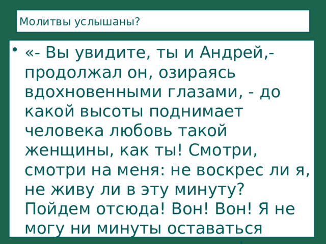 Молитвы услышаны? «- Вы увидите, ты и Андрей,- продолжал он, озираясь вдохновенными глазами, - до какой высоты поднимает человека любовь такой женщины, как ты! Смотри, смотри на меня: не воскрес ли я, не живу ли в эту минуту? Пойдем отсюда! Вон! Вон! Я не могу ни минуты оставаться здесь: мне душно, гадко!...» (стр. 291,292) 