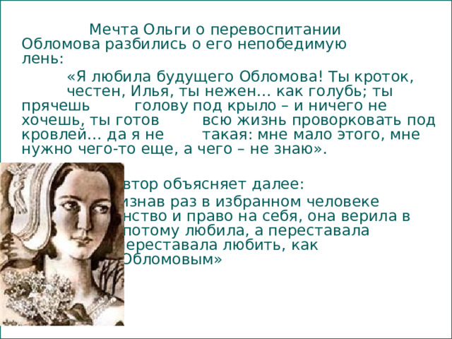     Мечта Ольги о перевоспитании    Обломова разбились о его непобедимую    лень:    «Я любила будущего Обломова! Ты кроток,    честен, Илья, ты нежен… как голубь; ты прячешь   голову под крыло – и ничего не хочешь, ты готов   всю жизнь проворковать под кровлей… да я не   такая: мне мало этого, мне нужно чего-то еще, а чего – не знаю».      Автор объясняет далее:     «Признав раз в избранном человеке     достоинство и право на себя, она верила в    него и потому любила, а переставала     верить – переставала любить, как     случилось с Обломовым»  