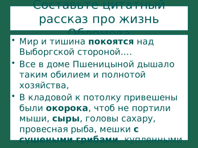 Составьте цитатный рассказ про жизнь Обломова Мир и тишина покоятся над Выборгской стороной…. Все в доме Пшеницыной дышало таким обилием и полнотой хозяйства, В кладовой к потолку привешены были окорока , чтоб не портили мыши, сыры , головы сахару, провесная рыба, мешки с сушеными грибами , купленными у чухонца орехами. 