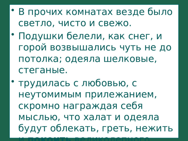 В прочих комнатах везде было светло, чисто и свежо. Подушки белели, как снег, и горой возвышались чуть не до потолка; одеяла шелковые, стеганые. трудилась с любовью, с неутомимым прилежанием, скромно награждая себя мыслью, что халат и одеяла будут облекать, греть, нежить и покоить великолепного Илью Ильича 