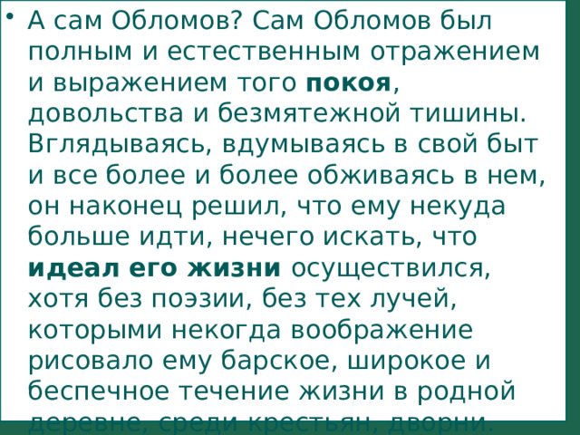 А сам Обломов? Сам Обломов был полным и естественным отражением и выражением того покоя , довольства и безмятежной тишины. Вглядываясь, вдумываясь в свой быт и все более и более обживаясь в нем, он наконец решил, что ему некуда больше идти, нечего искать, что идеал его жизни осуществился, хотя без поэзии, без тех лучей, которыми некогда воображение рисовало ему барское, широкое и беспечное течение жизни в родной деревне, среди крестьян, дворни. 