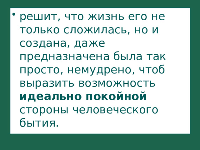 решит, что жизнь его не только сложилась, но и создана, даже предназначена была так просто, немудрено, чтоб выразить возможность идеально покойной стороны человеческого бытия. 