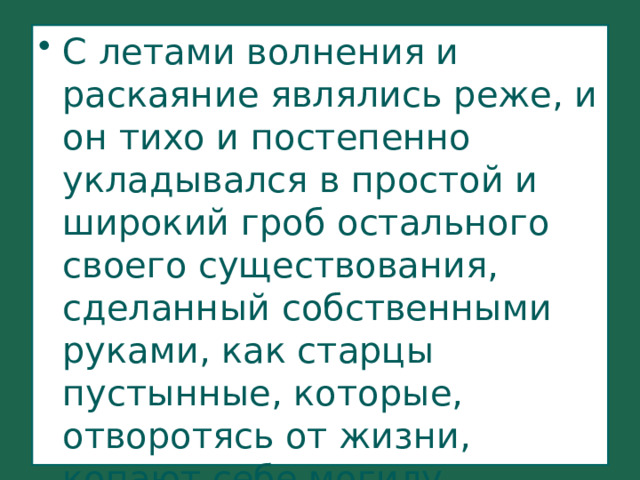 С летами волнения и раскаяние являлись реже, и он тихо и постепенно укладывался в простой и широкий гроб остального своего существования, сделанный собственными руками, как старцы пустынные, которые, отворотясь от жизни, копают себе могилу. 