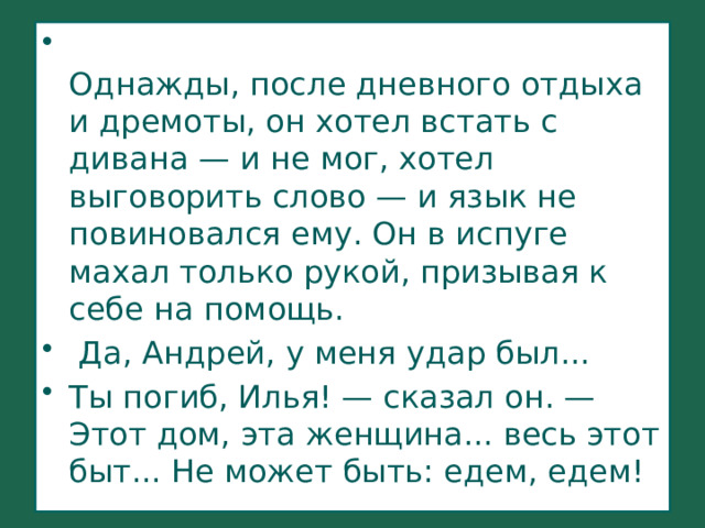  Однажды, после дневного отдыха и дремоты, он хотел встать с дивана — и не мог, хотел выговорить слово — и язык не повиновался ему. Он в испуге махал только рукой, призывая к себе на помощь.    Да, Андрей, у меня удар был... Ты погиб, Илья! — сказал он. — Этот дом, эта женщина... весь этот быт... Не может быть: едем, едем! 