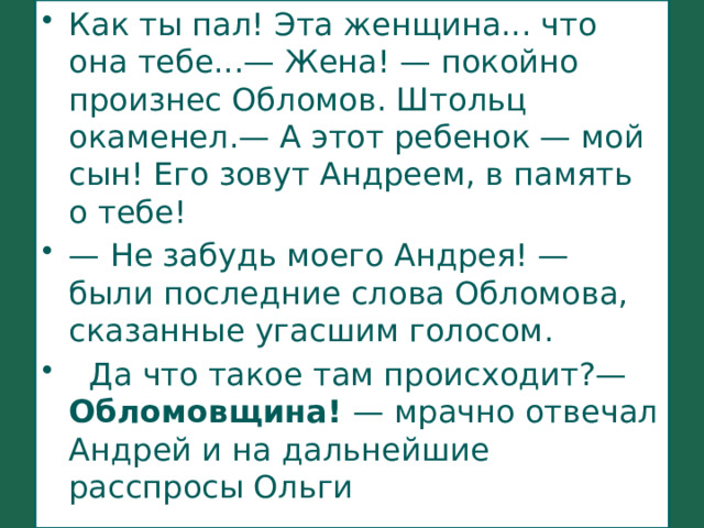 Как ты пал! Эта женщина... что она тебе...— Жена! — покойно произнес Обломов. Штольц окаменел.— А этот ребенок — мой сын! Его зовут Андреем, в память о тебе! —  Не забудь моего Андрея! — были последние слова Обломова, сказанные угасшим голосом.   Да что такое там происходит?— Обломовщина! — мрачно отвечал Андрей и на дальнейшие расспросы Ольги  