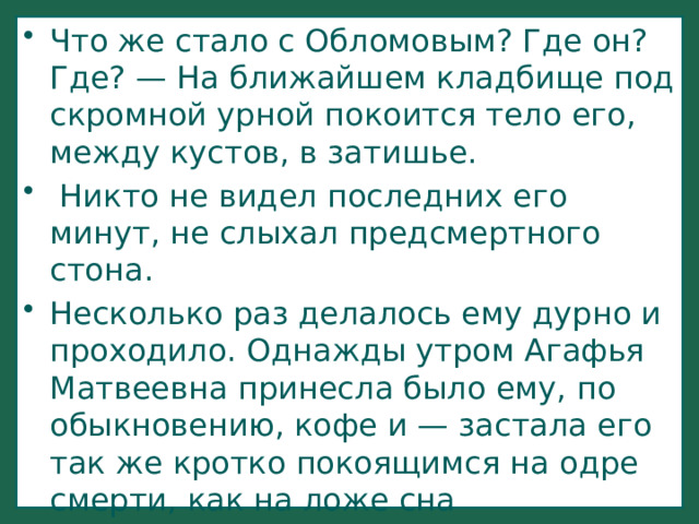 Что же стало с Обломовым? Где он? Где? — На ближайшем кладбище под скромной урной покоится тело его, между кустов, в затишье.  Никто не видел последних его минут, не слыхал предсмертного стона. Несколько раз делалось ему дурно и проходило. Однажды утром Агафья Матвеевна принесла было ему, по обыкновению, кофе и — застала его так же кротко покоящимся на одре смерти, как на ложе сна 