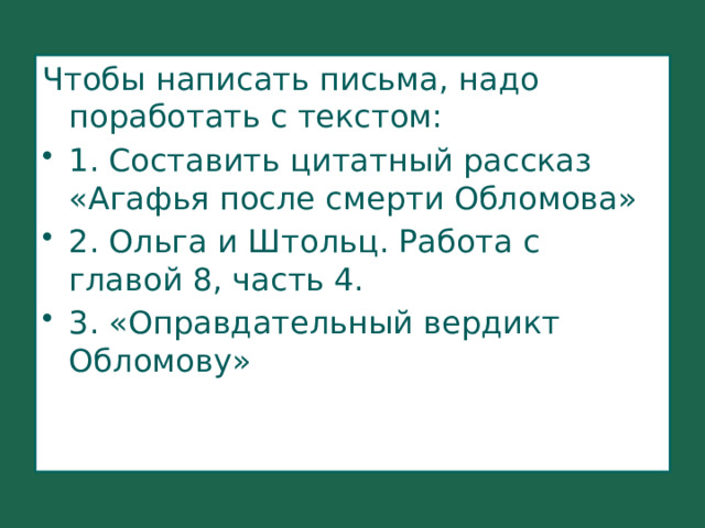 Чтобы написать письма, надо поработать с текстом: 1. Составить цитатный рассказ «Агафья после смерти Обломова» 2. Ольга и Штольц. Работа с главой 8, часть 4. 3. «Оправдательный вердикт Обломову» 