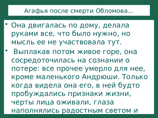 Агафья после смерти Обломова… Она двигалась по дому, делала руками все, что было нужно, но мысль ее не участвовала тут.   Выплакав потом живое горе, она сосредоточилась на сознании о потере: все прочее умерло для нее, кроме маленького Андрюши. Только когда видела она его, в ней будто пробуждались признаки жизни, черты лица оживали, глаза наполнялись радостным светом и потом заливались слезами воспоминаний. 