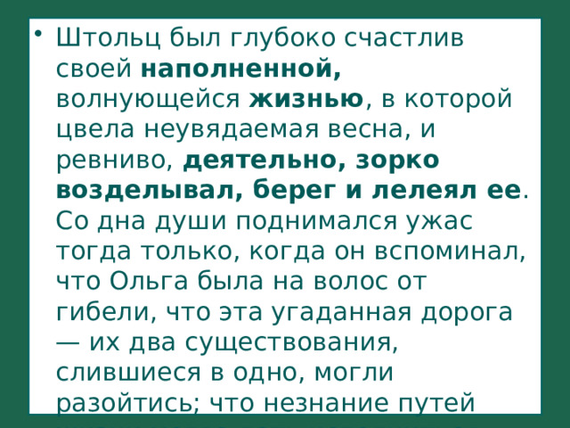 Штольц был глубоко счастлив своей наполненной, волнующейся жизнью , в которой цвела неувядаемая весна, и ревниво, деятельно, зорко возделывал, берег и лелеял ее . Со дна души поднимался ужас тогда только, когда он вспоминал, что Ольга была на волос от гибели, что эта угаданная дорога — их два существования, слившиеся в одно, могли разойтись; что незнание путей жизни могло дать исполниться гибельной ошибке, что Обломов... 