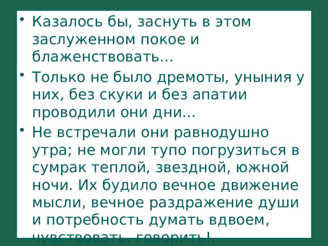 Казалось бы, заснуть в этом заслуженном покое и блаженствовать… Только не было дремоты, уныния у них, без скуки и без апатии проводили они дни… Не встречали они равнодушно утра; не могли тупо погрузиться в сумрак теплой, звездной, южной ночи. Их будило вечное движение мысли, вечное раздражение души и потребность думать вдвоем, чувствовать, говорить!.. 