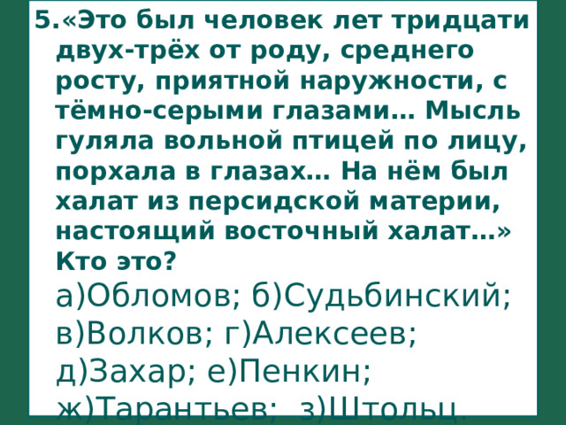 5.«Это был человек лет тридцати двух-трёх от роду, среднего росту, приятной наружности, с тёмно-серыми глазами… Мысль гуляла вольной птицей по лицу, порхала в глазах… На нём был халат из персидской материи, настоящий восточный халат…» Кто это?  а)Обломов; б)Судьбинский;  в)Волков; г)Алексеев;  д)Захар; е)Пенкин;  ж)Тарантьев; з)Штольц. 