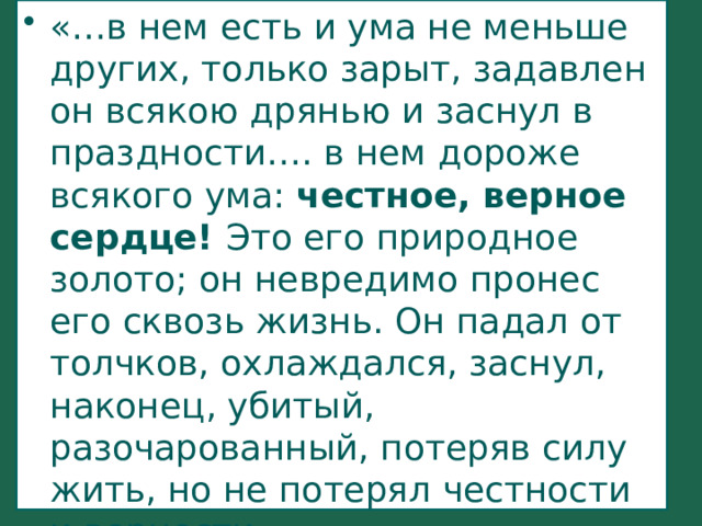 «…в нем есть и ума не меньше других, только зарыт, задавлен он всякою дрянью и заснул в праздности…. в нем дороже всякого ума: честное, верное сердце! Это его природное золото; он невредимо пронес его сквозь жизнь. Он падал от толчков, охлаждался, заснул, наконец, убитый, разочарованный, потеряв силу жить, но не потерял честности и верности. 