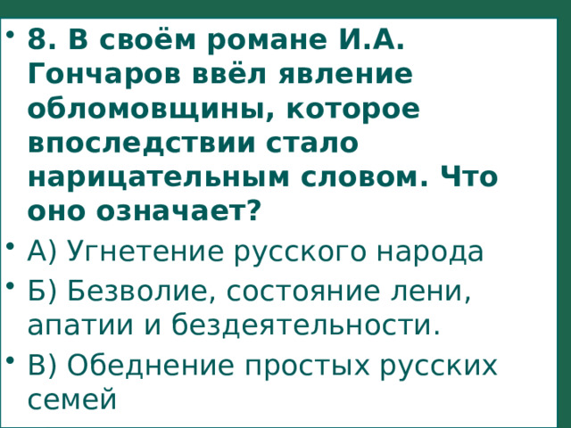 8. В своём романе И.А. Гончаров ввёл явление обломовщины, которое впоследствии стало нарицательным словом. Что оно означает? А) Угнетение русского народа Б) Безволие, состояние лени, апатии и бездеятельности. В) Обеднение простых русских семей Г) То же самое, что и крепостное право. 