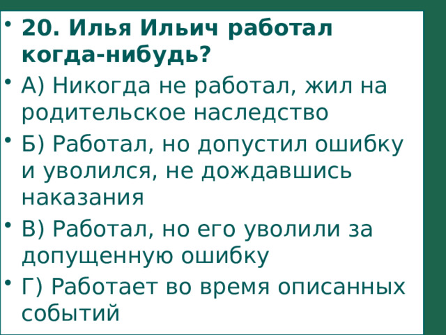 20. Илья Ильич работал когда-нибудь? А) Никогда не работал, жил на родительское наследство Б) Работал, но допустил ошибку и уволился, не дождавшись наказания В) Работал, но его уволили за допущенную ошибку Г) Работает во время описанных событий 