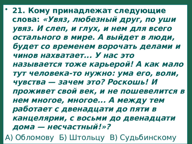 21. Кому принадлежат следующие слова:  «Увяз, любезный друг, по уши увяз. И слеп, и глух, и нем для всего остального в мире. А выйдет в люди, будет со временем ворочать делами и чинов нахватает... У нас это называется тоже карьерой! А как мало тут человека-то нужно: ума его, воли, чувства — зачем это? Роскошь! И проживет свой век, и не пошевелится в нем многое, многое... А между тем работает с двенадцати до пяти в канцелярии, с восьми до двенадцати дома — несчастный!»? А) Обломову Б) Штольцу В) Судьбинскому Г) Волкову 
