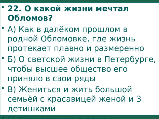 22. О какой жизни мечтал Обломов? А) Как в далёком прошлом в родной Обломовке, где жизнь протекает плавно и размеренно Б) О светской жизни в Петербурге, чтобы высшее общество его приняло в свои ряды В) Жениться и жить большой семьёй с красавицей женой и 3 детишками Г) Уйти служить в полк и заслужить боевые награды 