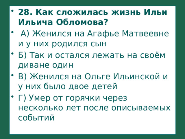 28. Как сложилась жизнь Ильи Ильича Обломова?  А) Женился на Агафье Матвеевне и у них родился сын Б) Так и остался лежать на своём диване один В) Женился на Ольге Ильинской и у них было двое детей Г) Умер от горячки через несколько лет после описываемых событий 