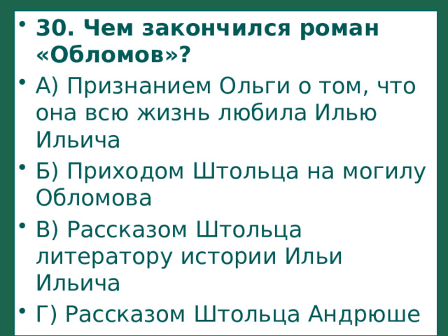 30. Чем закончился роман «Обломов»? А) Признанием Ольги о том, что она всю жизнь любила Илью Ильича Б) Приходом Штольца на могилу Обломова В) Рассказом Штольца литератору истории Ильи Ильича Г) Рассказом Штольца Андрюше о жизни его отца   