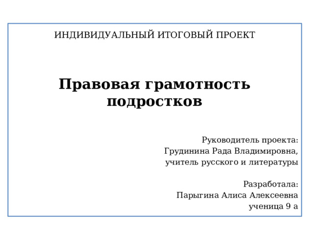 ИНДИВИДУАЛЬНЫЙ ИТОГОВЫЙ ПРОЕКТ Правовая грамотность подростков Руководитель проекта: Грудинина Рада Владимировна, учитель русского и литературы Разработала: Парыгина Алиса Алексеевна ученица 9 а 