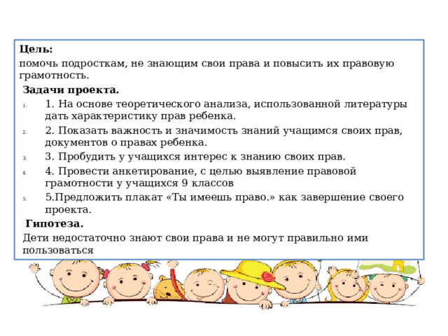 Цель: помочь подросткам, не знающим свои права и повысить их правовую грамотность. Задачи проекта. 1. На основе теоретического анализа, использованной литературы дать характеристику прав ребенка. 2. Показать важность и значимость знаний учащимся своих прав, документов о правах ребенка. 3. Пробудить у учащихся интерес к знанию своих прав. 4. Провести анкетирование, с целью выявление правовой грамотности у учащихся 9 классов 5.Предложить плакат «Ты имеешь право.» как завершение своего проекта.   Гипотеза. Дети недостаточно знают свои права и не могут правильно ими пользоваться 