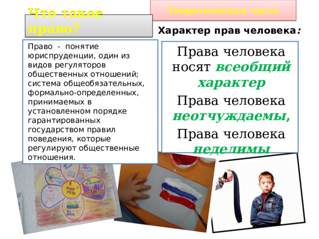 Теоретическая часть Что такое право? Характер прав человека :  Право - понятие юриспруденции, один из видов регуляторов общественных отношений; система общеобязательных, формально-определенных, принимаемых в установленном порядке гарантированных государством правил поведения, которые регулируют общественные отношения. Права человека носят всеобщий характер Права человека неотчуждаемы , Права человека неделимы 