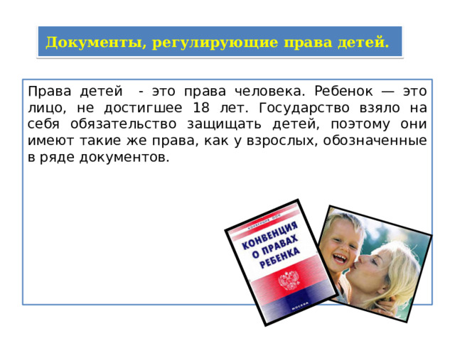 Документы, регулирующие права детей. Права детей - это права человека. Ребенок — это лицо, не достигшее 18 лет. Государство взяло на себя обязательство защищать детей, поэтому они имеют такие же права, как у взрослых, обозначенные в ряде документов. 
