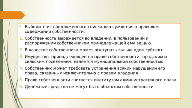Выберите из предложенного списка два суждения о правовом содержании собственности. Собственность выражается во владении, в пользовании и распоряжении собственником принадлежащей ему вещью. В качестве собственника может выступать только один субъект. Имущество, принадлежащее на праве собственности городским и сельским поселениям, является муниципальной собственностью. Собственник может требовать устранения всяких нарушений его права, связанных исключительно с правом владения. Право собственности считается институтом административного права. Денежные средства не могут быть объектом собственности. 