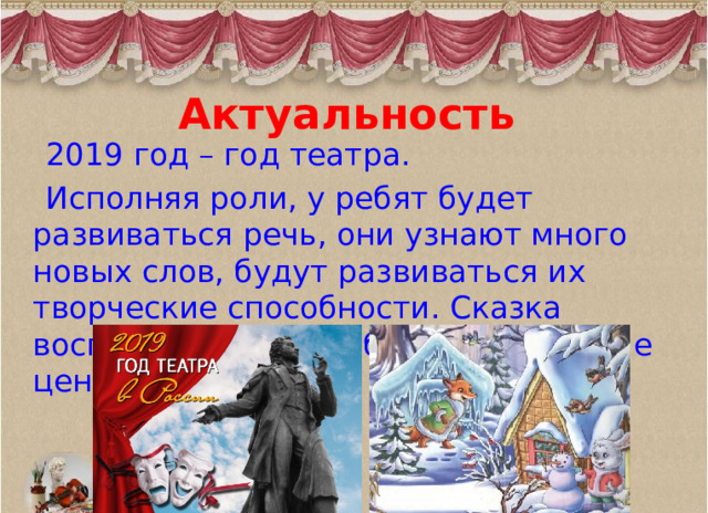 Актуальность  2019 год – год театра.  Исполняя роли, у ребят будет развиваться речь, они узнают много новых слов, будут развиваться их творческие способности. Сказка воспитывает в нас общечеловеческие ценности. 
