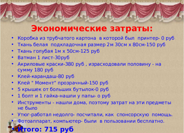 Экономические затраты:   Коробка из трубчатого картона в которой был принтер- 0 руб Ткань белая подкладочная размер 2м 30см х 80см-150 руб Ткань голубая 1м х 50см-125 руб Ватман 1 лист-30руб Акриловые краски-380 руб , израсходовали половину - на сумму 180 руб Клей-карандаш-80 руб Клей 