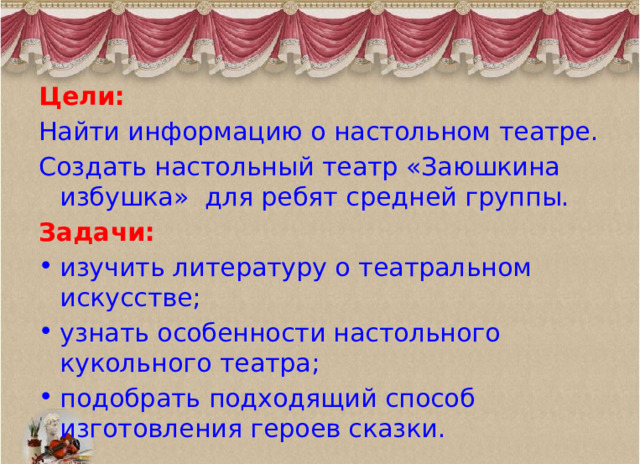 Цели:  Найти информацию о настольном театре. Создать настольный театр «Заюшкина избушка» для ребят средней группы. Задачи: изучить литературу о театральном искусстве; узнать особенности настольного кукольного театра; подобрать подходящий способ изготовления героев сказки. 