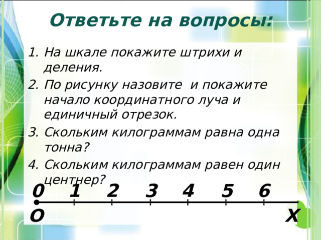 Ответьте на вопросы: На шкале покажите штрихи и деления. По рисунку назовите и покажите начало координатного луча и единичный отрезок. Скольким килограммам равна одна тонна? Скольким килограммам равен один центнер?    6 5 4 3 2 1 0 О Х 