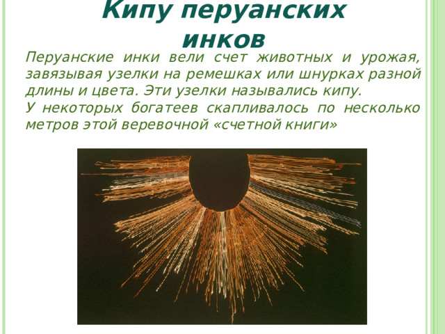Кипу перуанских инков Перуанские инки вели счет животных и урожая, завязывая узелки на ремешках или шнурках разной длины и цвета. Эти узелки назывались кипу. У некоторых богатеев скапливалось по несколько метров этой веревочной «счетной книги» 