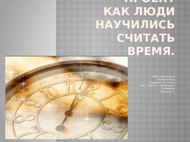 ПРОЕКТ  Как люди научились считать время.     Работу выполнила:  Носикова Вера,  учащаяся 7А класса  МОУ “СОШ № 1 г.Балабаново” Проверила: Маркова Е.А. 
