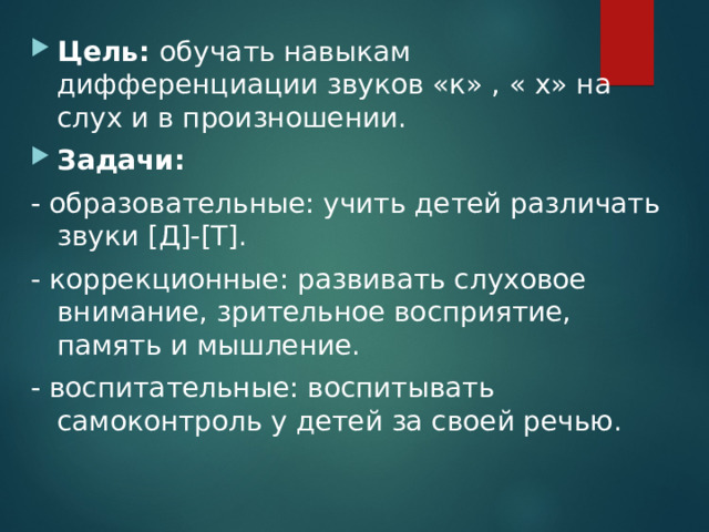 Цель:  обучать навыкам дифференциации звуков «к» , « х» на слух и в произношении. Задачи: - образовательные: учить детей различать звуки [ Д ] - [ Т ] . - коррекционные: развивать слуховое внимание, зрительное восприятие, память и мышление. - воспитательные: воспитывать самоконтроль у детей за своей речью. 