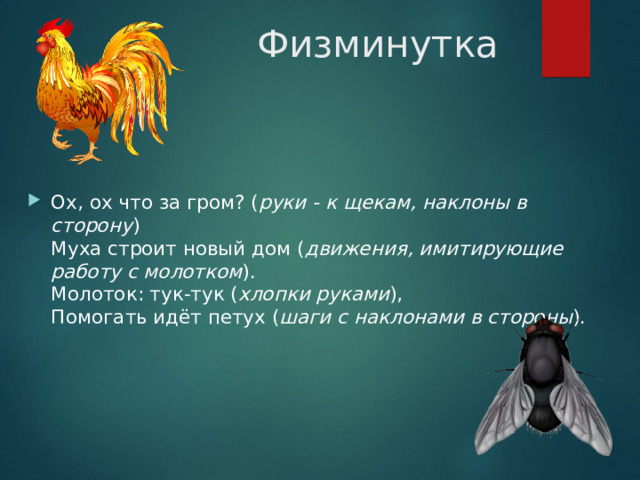 Физминутка Ох, ох что за гром? ( руки - к щекам, наклоны в сторону )  Муха строит новый дом ( движения, имитирующие работу с молотком ).  Молоток: тук-тук ( хлопки руками ),  Помогать идёт петух ( шаги с наклонами в стороны ). 