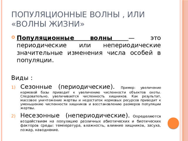 Популяционные волны , или «волны жизни» Популяционные волны — это периодические или непериодические значительные изменения числа особей в популяции. Виды : Сезонные (периодические). Пример: увеличение кормовой базы приводит к увеличению численности объектов охоты. Следовательно, увеличивается численность хищников. Как результат, массовое уничтожение жертвы и недостаток кормовых ресурсов приводит к уменьшению численности хищников и восстановлению размеров популяции жертвы. Несезонные (непериодические). Определяются воздействием на популяцию различных абиотических и биотических факторов среды: температура, влажность, влияние хищников, засуха, пожар, наводнение. 