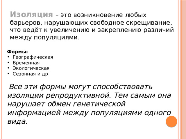Изоляция  – это возникновение любых барьеров, нарушающих свободное скрещивание, что ведёт к увеличению и закреплению различий между популяциями . Формы: Географическая Временная Экологическая Сезонная и др  Все эти формы могут способствовать изоляции репродуктивной. Тем самым она нарушает обмен генетической информацией между популяциями одного вида. 