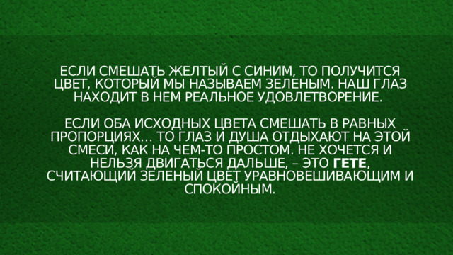 Если смешать желтый с синим, то получится цвет, который мы называем зеленым. Наш глаз находит в нем реальное удовлетворение.   Если оба исходных цвета смешать в равных пропорциях… то глаз и душа отдыхают на этой смеси, как на чем-то простом. Не хочется и нельзя двигаться дальше, – это Гете , считающий зеленый цвет уравновешивающим и спокойным. 