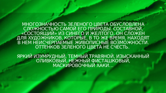 Многозначность зеленого цвета обусловлена сложностью самой его природы. Составной, «состоящий» из синего и желтого, он сложен для художников, которые, в то же время, находят в нем неисчерпаемые живописные возможности. Оттенков зеленого цвета не счесть.   Яркий изумрудный, темный травяной, изысканный оливковый, нежный фисташковый, маскировочный хаки…  … 