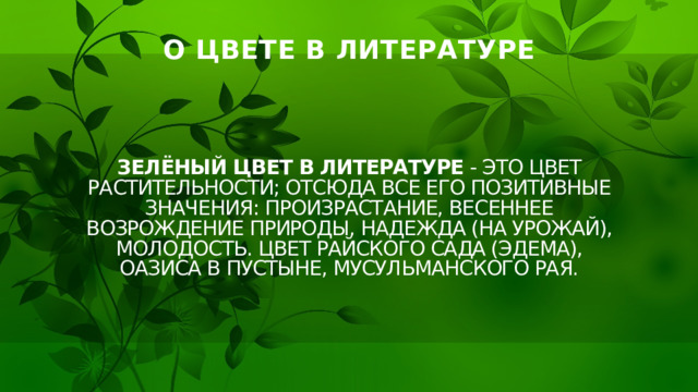 О ЦВЕТЕ В ЛИТЕРАТУРЕ Зелёный цвет в литературе - Это цвет растительности; отсюда все его позитивные значения: произрастание, весеннее возрождение природы, надежда (на урожай), молодость. Цвет райского сада (Эдема), оазиса в пустыне, мусульманского рая. 