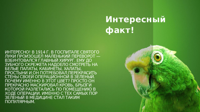 Интересный факт! Интересно! В 1914 г. в госпитале Святого Луки произошел маленький переворот — взбунтовался Главный хирург. Ему до зубного скрежета надоело смотреть на белые палаты, кабинеты, халаты, простыни и он потребовал перекрасить стены своей операционной в зеленый. Почему именно в этот цвет? Просто он прекрасно маскировал кровь, брызги которой разлетались по помещению в ходе операции. Именно с тех самых пор зеленый в медицине стал таким популярным. 