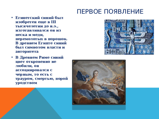 ПЕРВОЕ ПОЯВЛЕНИЕ Египетский синий был изобретен еще в III тысячелетии до н.э., изготавливался он из песка и меди, перемолотых в порошок. В древнем Египте синий был символом власти и авторитета В Древнем Риме синий цвет откровенно не любили, он ассоциировался с черным, то есть с трауром, смертью, порой уродством 