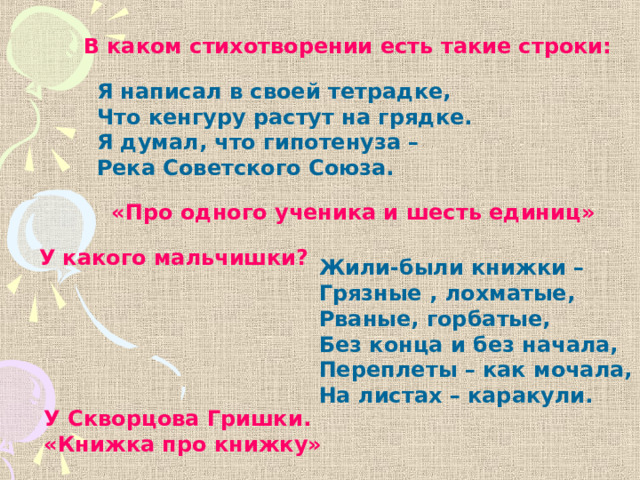 В каком стихотворении есть такие строки: Я написал в своей тетрадке, Что кенгуру растут на грядке. Я думал, что гипотенуза – Река Советского Союза. «Про одного ученика и шесть единиц» У какого мальчишки? Жили-были книжки – Грязные , лохматые, Рваные, горбатые, Без конца и без начала, Переплеты – как мочала, На листах – каракули. У Скворцова Гришки. «Книжка про книжку» 